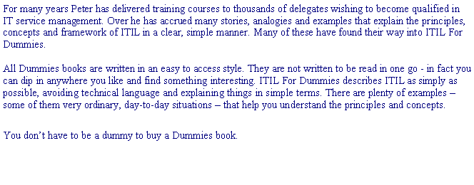 Text Box: For many years Peter has delivered training courses to thousands of delegates wishing to become qualified in IT service management. Over he has accrued many stories, analogies and examples that explain the principles, concepts and framework of ITIL in a clear, simple manner. Many of these have found their way into ITIL For Dummies.All Dummies books are written in an easy to access style. They are not written to be read in one go - in fact you can dip in anywhere you like and find something interesting. ITIL For Dummies describes ITIL as simply as possible, avoiding technical language and explaining things in simple terms. There are plenty of examples  some of them very ordinary, day-to-day situations  that help you understand the principles and concepts.You dont have to be a dummy to buy a Dummies book.